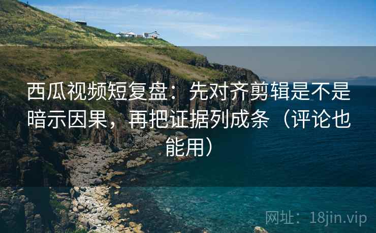西瓜视频短复盘:先对齐剪辑是不是暗示因果,再把证据列成条(评论也能用)