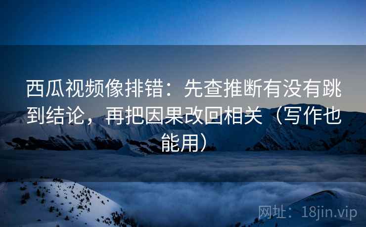 西瓜视频像排错:先查推断有没有跳到结论,再把因果改回相关(写作也能用)