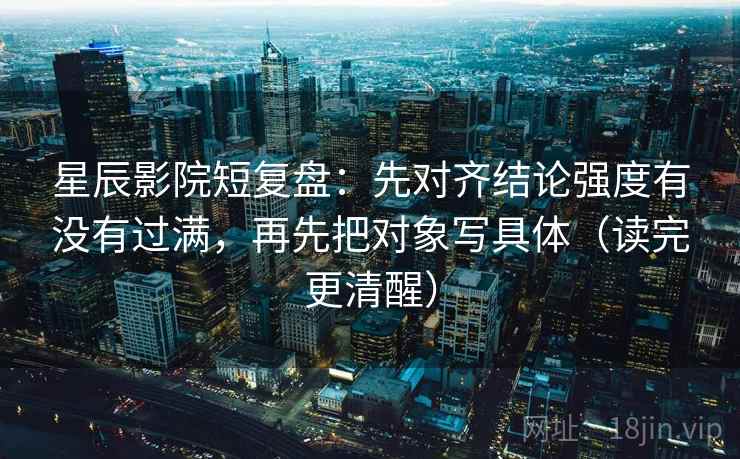 星辰影院短复盘:先对齐结论强度有没有过满,再先把对象写具体(读完更清醒)