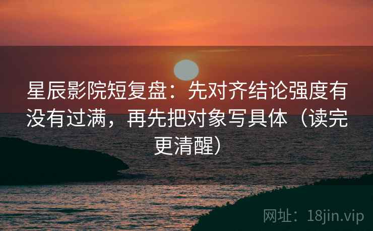 星辰影院短复盘:先对齐结论强度有没有过满,再先把对象写具体(读完更清醒)