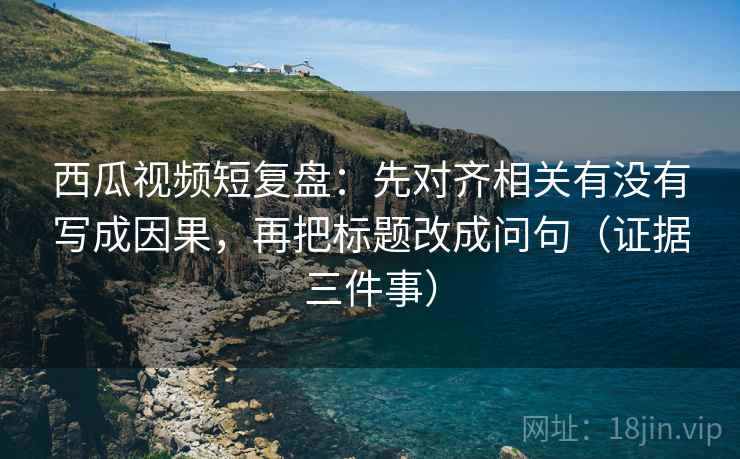 西瓜视频短复盘:先对齐相关有没有写成因果,再把标题改成问句(证据三件事)