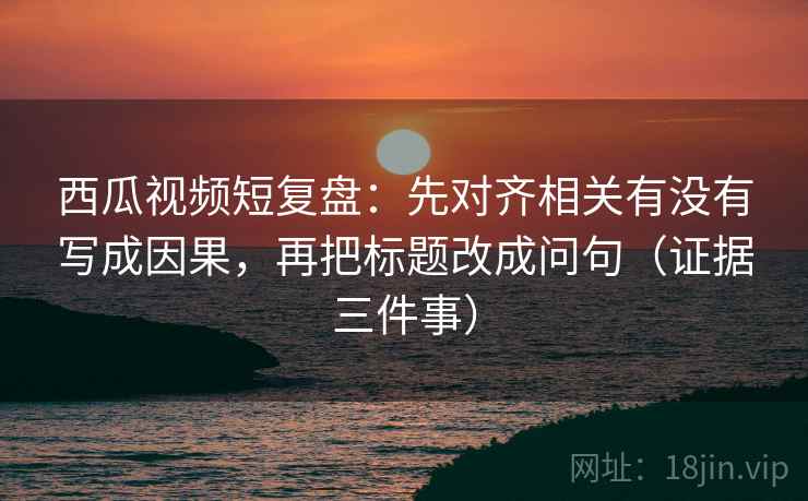 西瓜视频短复盘:先对齐相关有没有写成因果,再把标题改成问句(证据三件事)