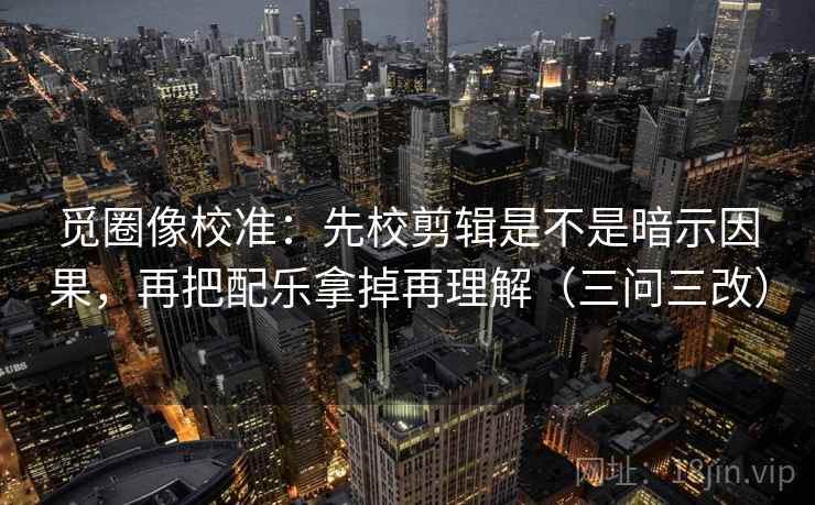 觅圈像校准:先校剪辑是不是暗示因果,再把配乐拿掉再理解(三问三改)