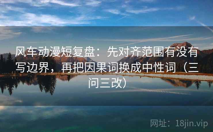 风车动漫短复盘:先对齐范围有没有写边界,再把因果词换成中性词(三问三改)