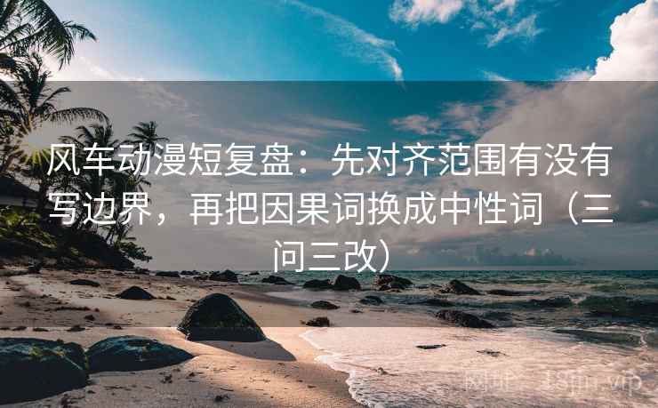 风车动漫短复盘:先对齐范围有没有写边界,再把因果词换成中性词(三问三改)