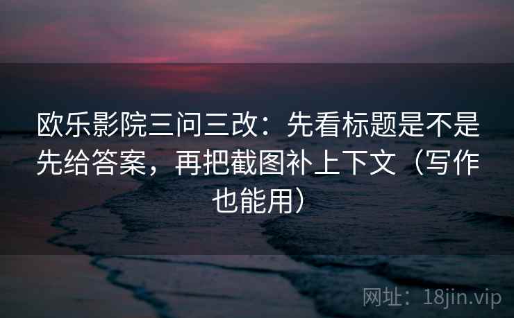 欧乐影院三问三改:先看标题是不是先给答案,再把截图补上下文(写作也能用)