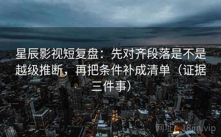 星辰影视短复盘:先对齐段落是不是越级推断,再把条件补成清单(证据三件事)