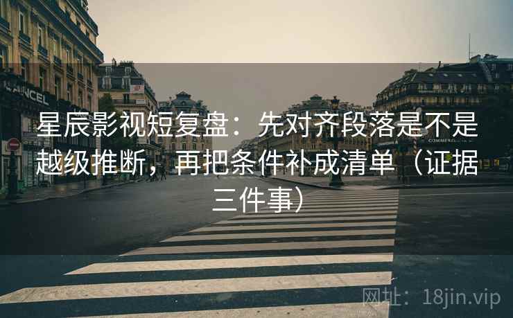 星辰影视短复盘:先对齐段落是不是越级推断,再把条件补成清单(证据三件事)