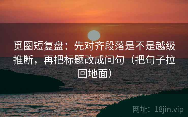 觅圈短复盘:先对齐段落是不是越级推断,再把标题改成问句(把句子拉回地面) 第1张 觅圈短复盘:先对齐段落是不是越级推断,再把标题改成问句(把句子拉回地面) 第1张