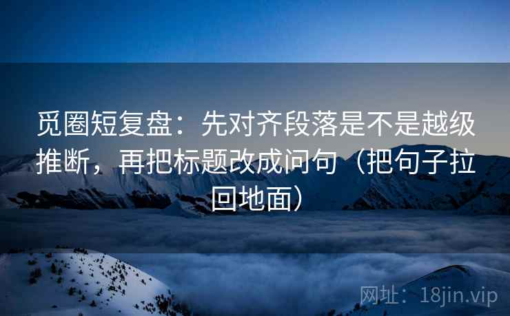 觅圈短复盘:先对齐段落是不是越级推断,再把标题改成问句(把句子拉回地面) 第2张 觅圈短复盘:先对齐段落是不是越级推断,再把标题改成问句(把句子拉回地面) 第2张
