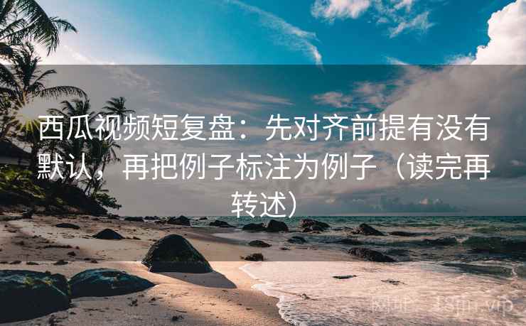 西瓜视频短复盘:先对齐前提有没有默认,再把例子标注为例子(读完再转述)