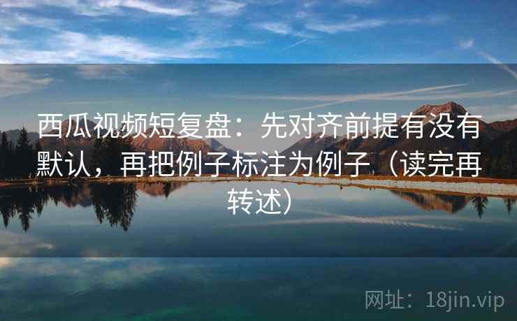 西瓜视频短复盘:先对齐前提有没有默认,再把例子标注为例子(读完再转述)