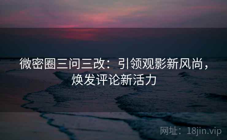 微密圈三问三改:引领观影新风尚,焕发评论新活力