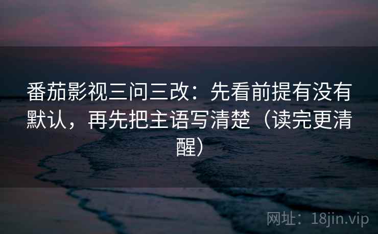 番茄影视三问三改:先看前提有没有默认,再先把主语写清楚(读完更清醒)